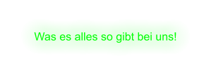 Was es alles so gibt bei uns!
