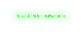 Das ist leider notwendig!